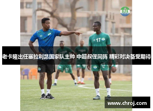 老卡隆出任塞拉利昂国家队主帅 中超叔侄同阵 精彩对决备受期待